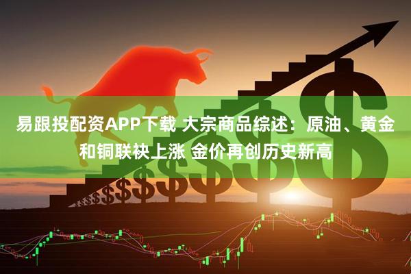 易跟投配资APP下载 大宗商品综述：原油、黄金和铜联袂上涨 金价再创历史新高