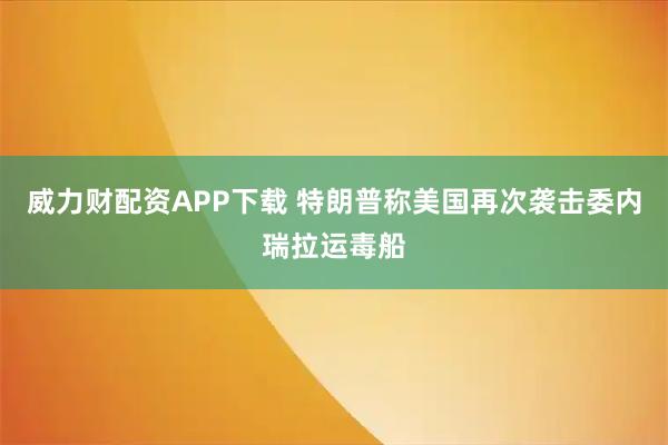 威力财配资APP下载 特朗普称美国再次袭击委内瑞拉运毒船