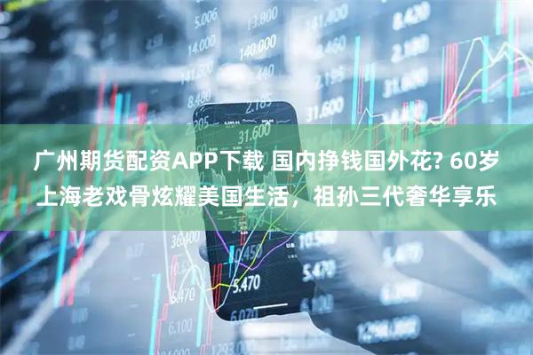 广州期货配资APP下载 国内挣钱国外花? 60岁上海老戏骨炫耀美国生活，祖孙三代奢华享乐
