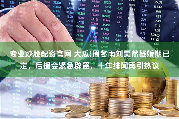 专业炒股配资官网 大瓜!周冬雨刘昊然疑婚期已定，后援会紧急辟谣，十年绯闻再引热议