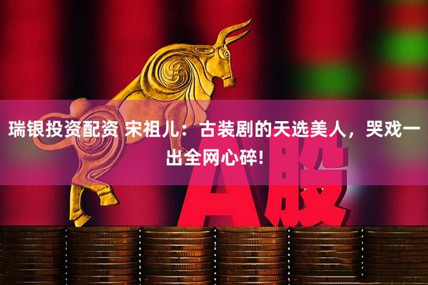 瑞银投资配资 宋祖儿：古装剧的天选美人，哭戏一出全网心碎!