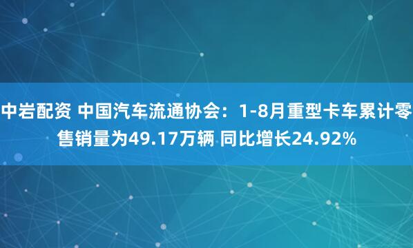 中岩配资 中国汽车流通协会：1-8月重型卡车累计零售销量为49.17万辆 同比增长24.92%