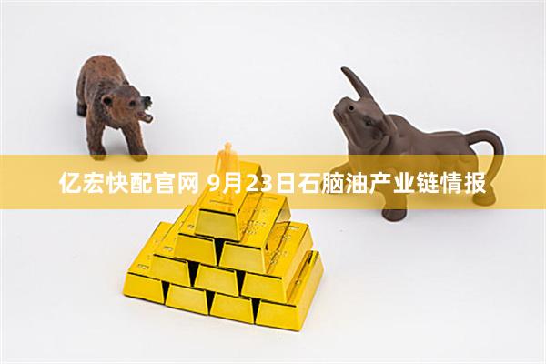 亿宏快配官网 9月23日石脑油产业链情报