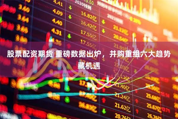 股票配资期货 重磅数据出炉，并购重组六大趋势藏机遇