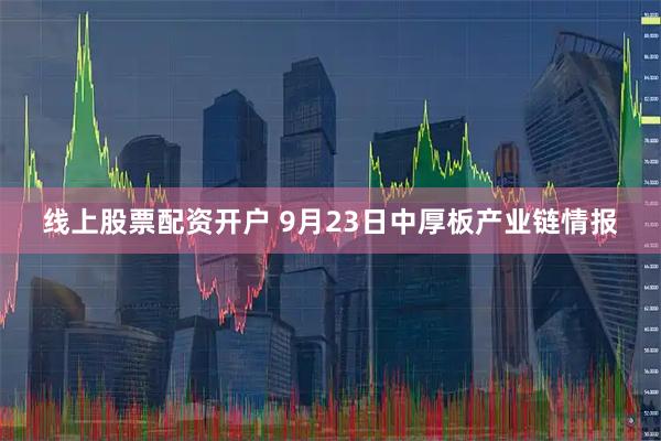 线上股票配资开户 9月23日中厚板产业链情报