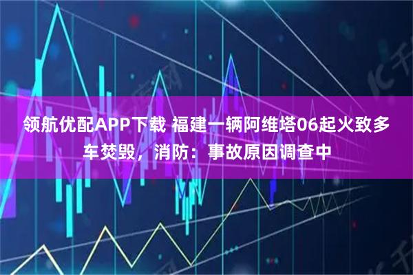领航优配APP下载 福建一辆阿维塔06起火致多车焚毁，消防：事故原因调查中