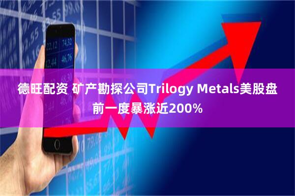 德旺配资 矿产勘探公司Trilogy Metals美股盘前一度暴涨近200%