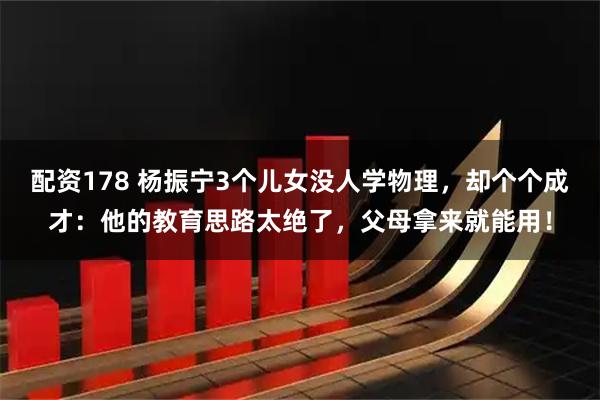 配资178 杨振宁3个儿女没人学物理，却个个成才：他的教育思路太绝了，父母拿来就能用！