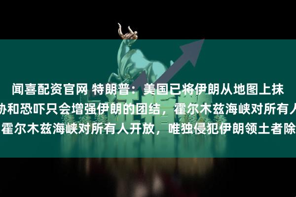 闻喜配资官网 特朗普：美国已将伊朗从地图上抹去；伊朗总统回应：威胁和恐吓只会增强伊朗的团结，霍尔木兹海峡对所有人开放，唯独侵犯伊朗领土者除外红