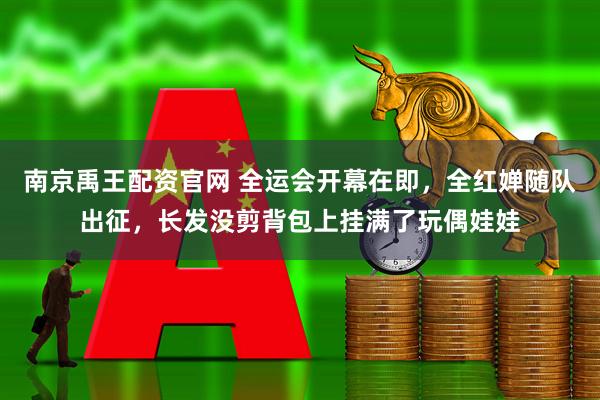 南京禹王配资官网 全运会开幕在即，全红婵随队出征，长发没剪背包上挂满了玩偶娃娃