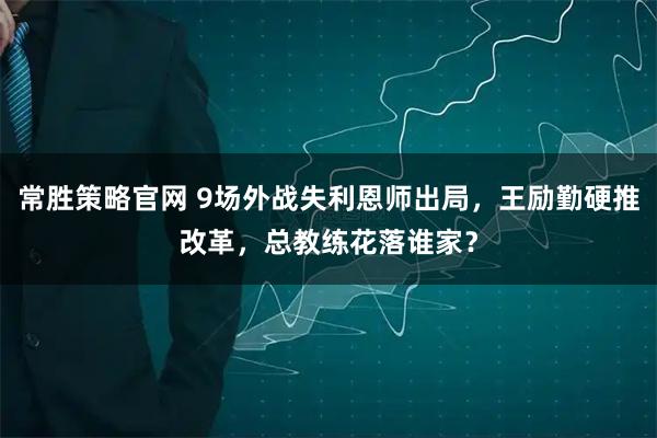 常胜策略官网 9场外战失利恩师出局，王励勤硬推改革，总教练花落谁家？
