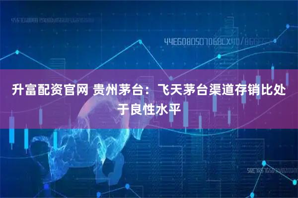 升富配资官网 贵州茅台：飞天茅台渠道存销比处于良性水平