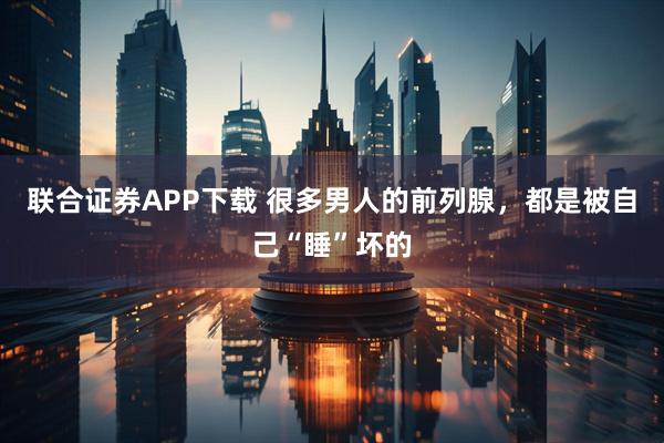 联合证券APP下载 很多男人的前列腺，都是被自己“睡”坏的