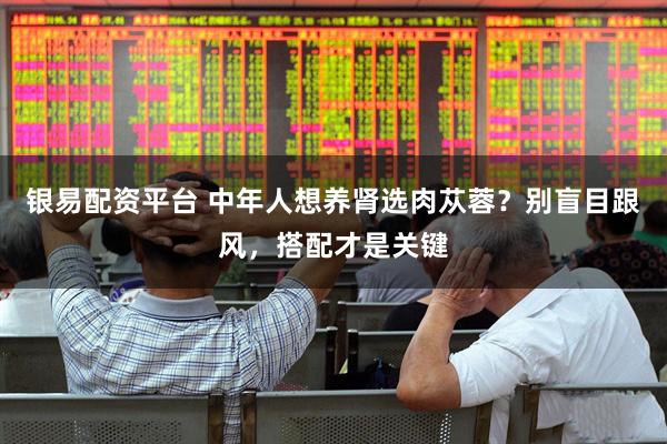 银易配资平台 中年人想养肾选肉苁蓉？别盲目跟风，搭配才是关键