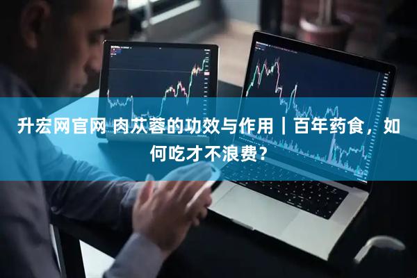 升宏网官网 肉苁蓉的功效与作用｜百年药食，如何吃才不浪费？