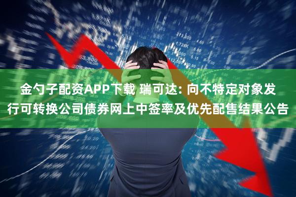 金勺子配资APP下载 瑞可达: 向不特定对象发行可转换公司债券网上中签率及优先配售结果公告