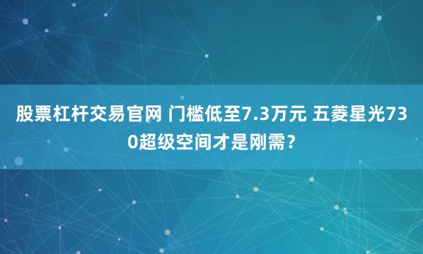 股票杠杆交易官网 门槛低至7.3万元 五菱星光730超级空间才是刚需？