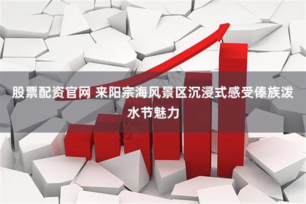 股票配资官网 来阳宗海风景区沉浸式感受傣族泼水节魅力