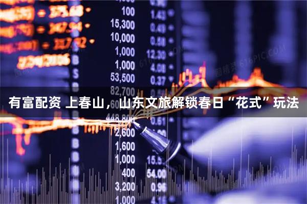 有富配资 上春山，山东文旅解锁春日“花式”玩法