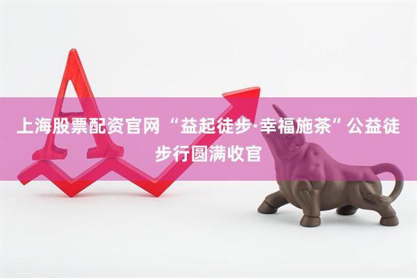 上海股票配资官网 “益起徒步·幸福施茶”公益徒步行圆满收官