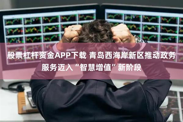 股票杠杆资金APP下载 青岛西海岸新区推动政务服务迈入“智慧增值”新阶段