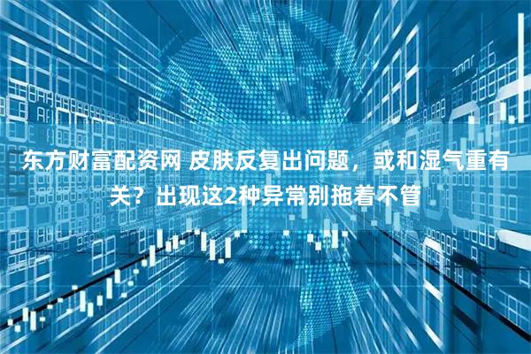东方财富配资网 皮肤反复出问题，或和湿气重有关？出现这2种异常别拖着不管