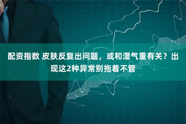 配资指数 皮肤反复出问题，或和湿气重有关？出现这2种异常别拖着不管