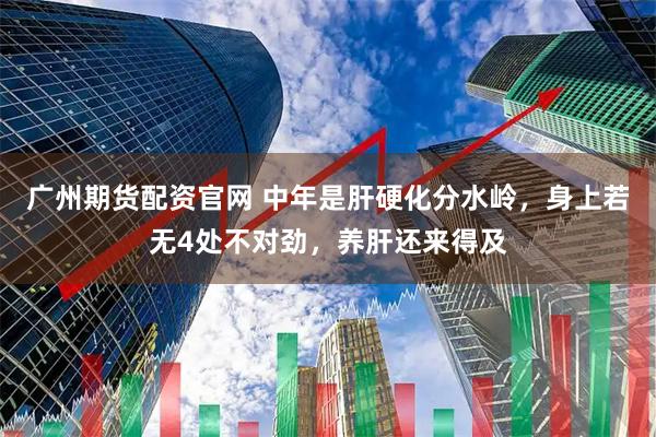 广州期货配资官网 中年是肝硬化分水岭，身上若无4处不对劲，养肝还来得及