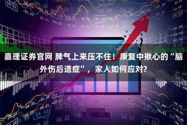 嘉理证券官网 脾气上来压不住！康复中揪心的“脑外伤后遗症”，家人如何应对?