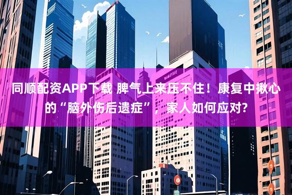 同顺配资APP下载 脾气上来压不住！康复中揪心的“脑外伤后遗症”，家人如何应对?
