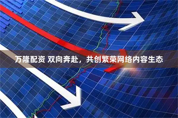万隆配资 双向奔赴，共创繁荣网络内容生态
