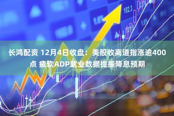 长鸿配资 12月4日收盘：美股收高道指涨逾400点 疲软ADP就业数据提振降息预期