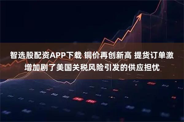 智选股配资APP下载 铜价再创新高 提货订单激增加剧了美国关税风险引发的供应担忧