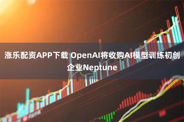 涨乐配资APP下载 OpenAI将收购AI模型训练初创企业Neptune