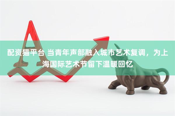 配资猫平台 当青年声部融入城市艺术复调，为上海国际艺术节留下温暖回忆
