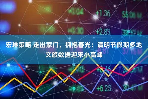 宏琳策略 走出家门，拥抱春光：清明节假期多地文旅数据迎来小高峰