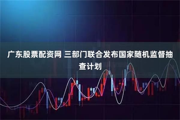 广东股票配资网 三部门联合发布国家随机监督抽查计划
