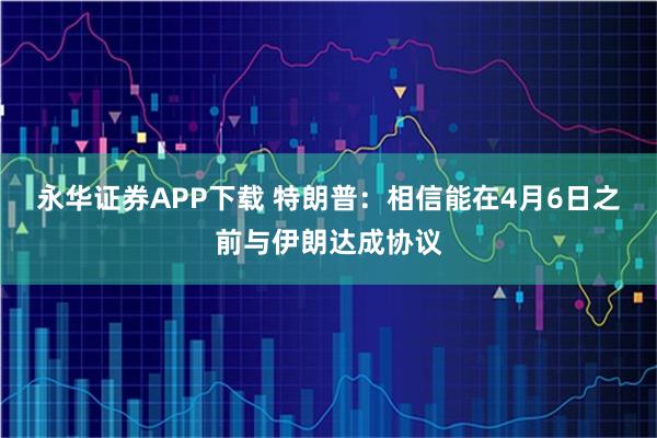 永华证券APP下载 特朗普：相信能在4月6日之前与伊朗达成协议