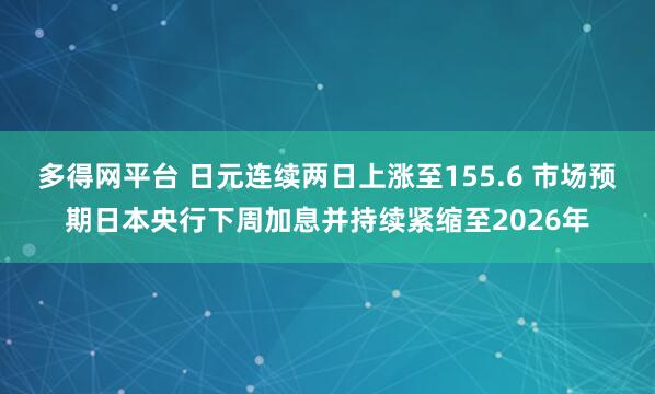 多得网平台 日元连续两日上涨至155.6 市场预期日本央行下周加息并持续紧缩至2026年
