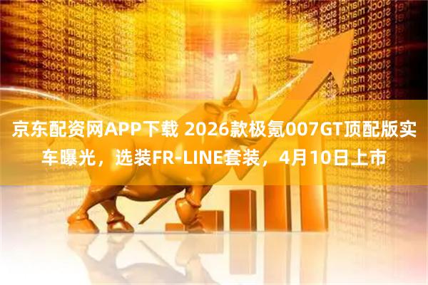 京东配资网APP下载 2026款极氪007GT顶配版实车曝光，选装FR-LINE套装，4月10日上市