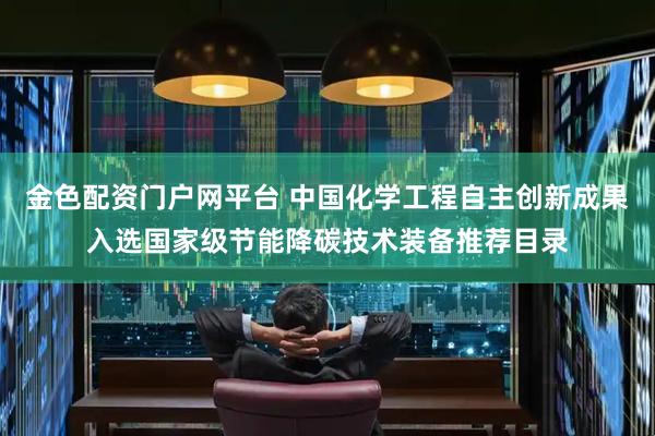 金色配资门户网平台 中国化学工程自主创新成果入选国家级节能降碳技术装备推荐目录