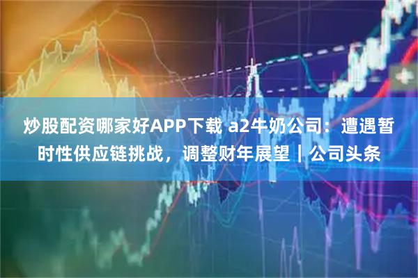 炒股配资哪家好APP下载 a2牛奶公司：遭遇暂时性供应链挑战，调整财年展望｜公司头条