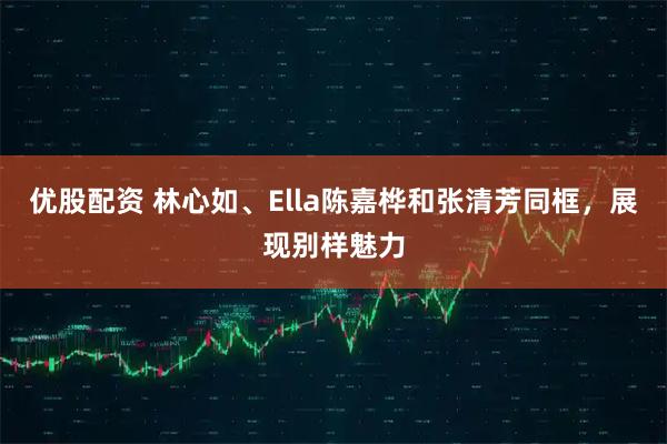优股配资 林心如、Ella陈嘉桦和张清芳同框，展现别样魅力
