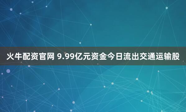 火牛配资官网 9.99亿元资金今日流出交通运输股
