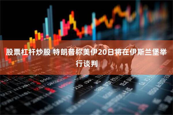 股票杠杆炒股 特朗普称美伊20日将在伊斯兰堡举行谈判