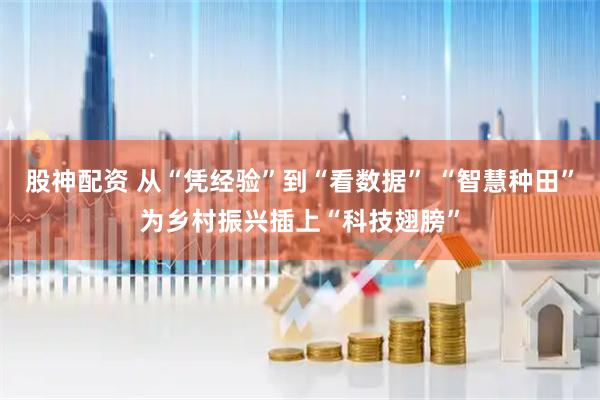 股神配资 从“凭经验”到“看数据” “智慧种田”为乡村振兴插上“科技翅膀”