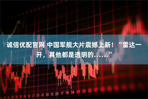 诚信优配官网 中国军舰大片震撼上新！“雷达一开，其他都是透明的……”