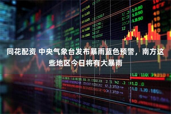 同花配资 中央气象台发布暴雨蓝色预警，南方这些地区今日将有大暴雨