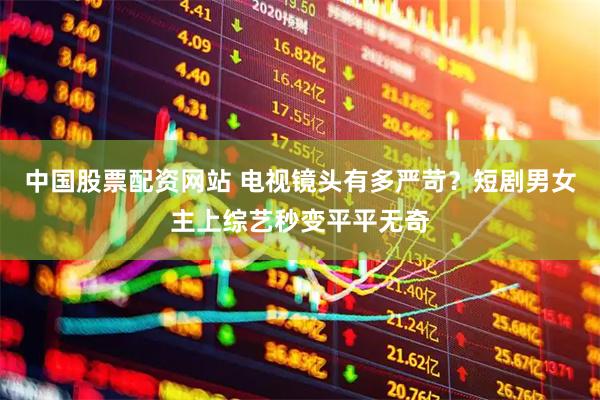 中国股票配资网站 电视镜头有多严苛？短剧男女主上综艺秒变平平无奇