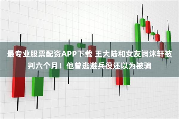 最专业股票配资APP下载 王大陆和女友阙沐轩被判六个月！他曾逃避兵役还以为被骗